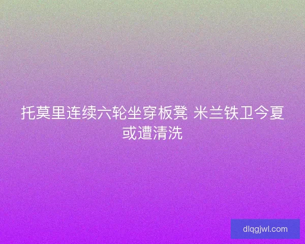 托莫里连续六轮坐穿板凳 米兰铁卫今夏或遭清洗