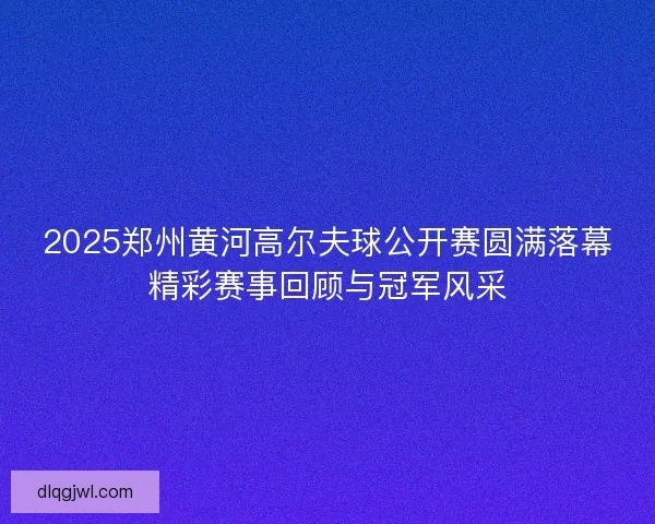 2025郑州黄河高尔夫球公开赛圆满落幕精彩赛事回顾与冠军风采
