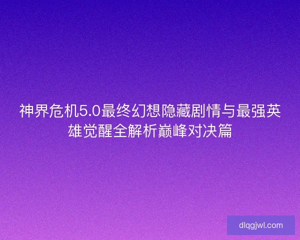 神界危机5.0最终幻想隐藏剧情与最强英雄觉醒全解析巅峰对决篇
