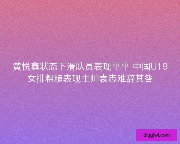 黄悦鑫状态下滑队员表现平平 中国U19女排粗糙表现主帅袁志难辞其咎