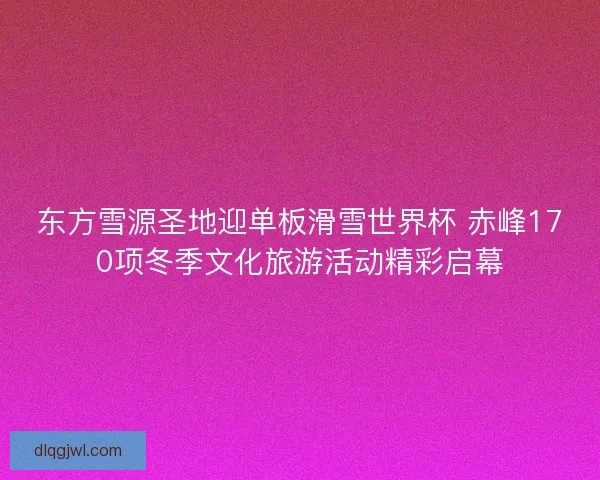 东方雪源圣地迎单板滑雪世界杯 赤峰170项冬季文化旅游活动精彩启幕