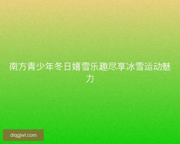 南方青少年冬日嬉雪乐趣尽享冰雪运动魅力