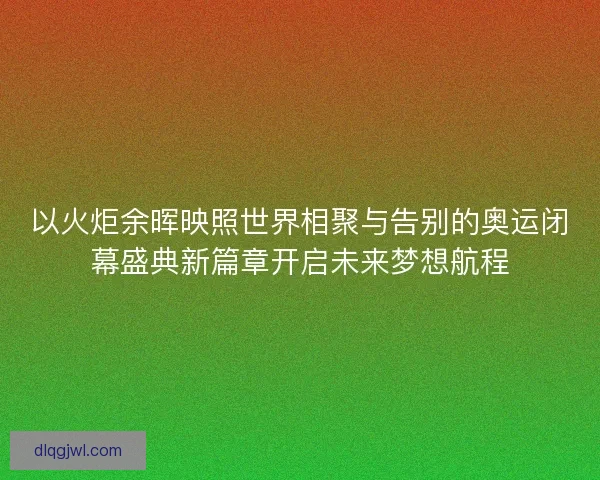 以火炬余晖映照世界相聚与告别的奥运闭幕盛典新篇章开启未来梦想航程