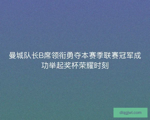曼城队长B席领衔勇夺本赛季联赛冠军成功举起奖杯荣耀时刻