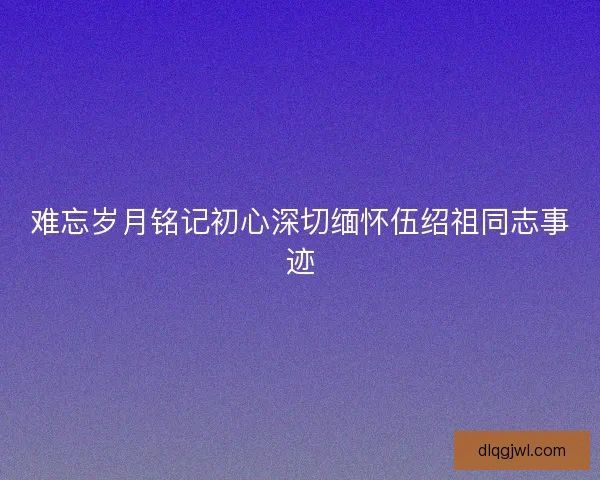 难忘岁月铭记初心深切缅怀伍绍祖同志事迹