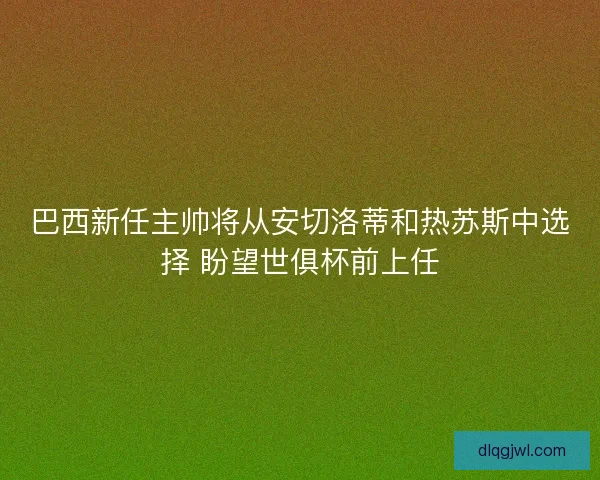 巴西新任主帅将从安切洛蒂和热苏斯中选择 盼望世俱杯前上任